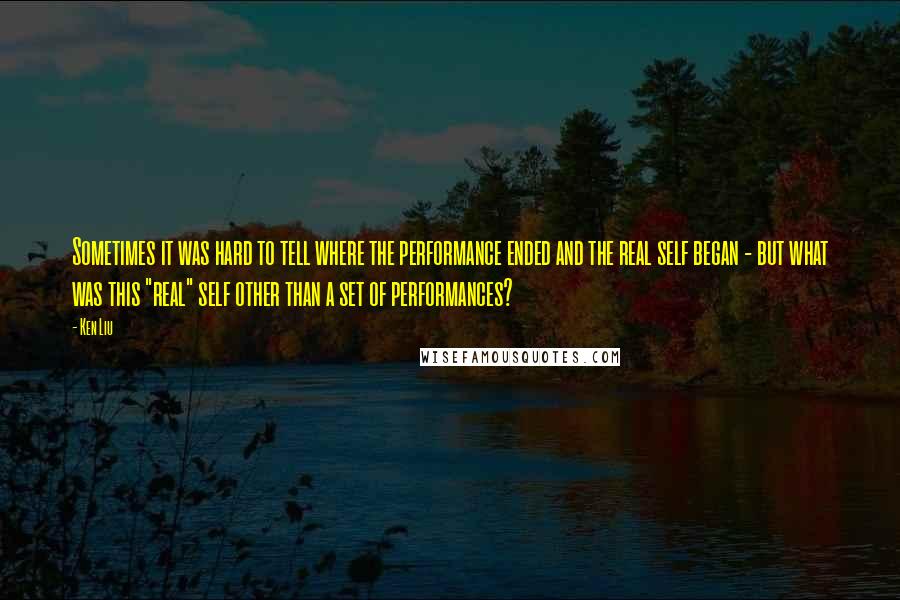 Ken Liu Quotes: Sometimes it was hard to tell where the performance ended and the real self began - but what was this "real" self other than a set of performances?