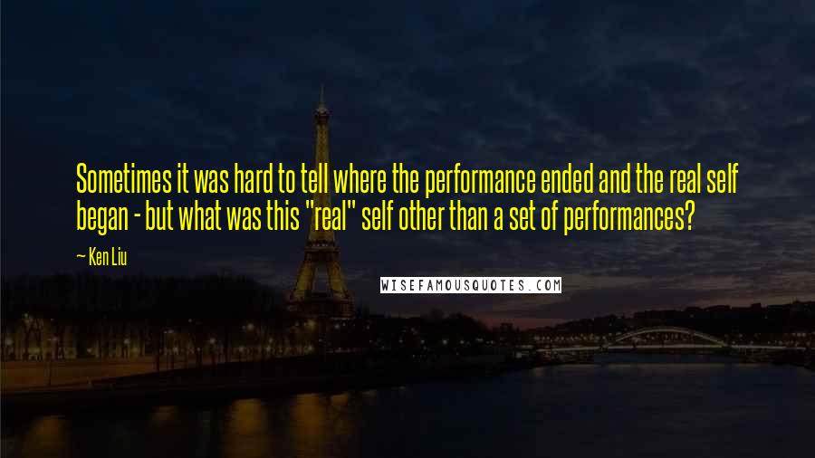Ken Liu Quotes: Sometimes it was hard to tell where the performance ended and the real self began - but what was this "real" self other than a set of performances?