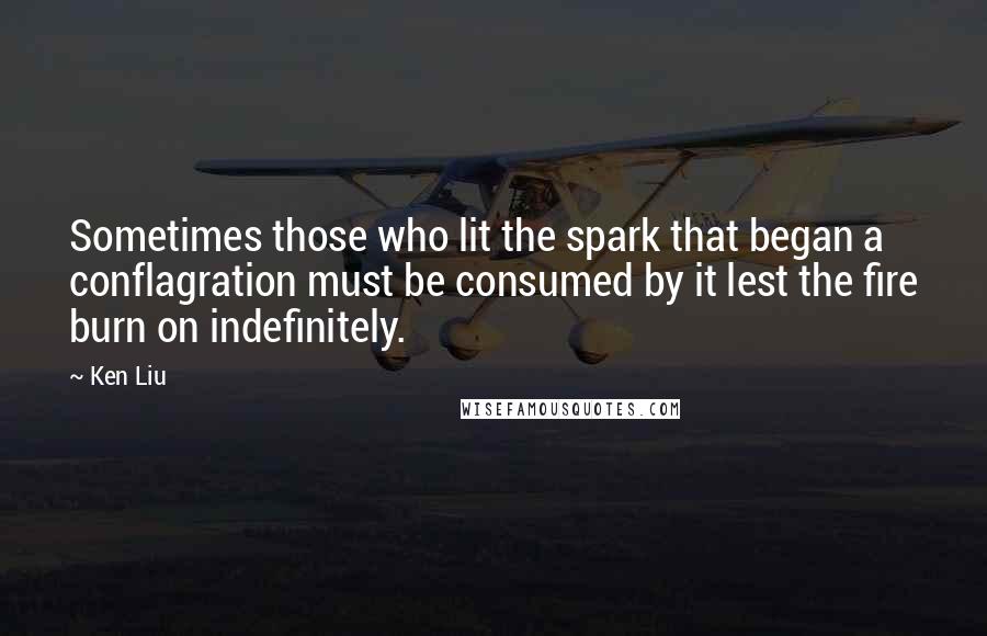 Ken Liu Quotes: Sometimes those who lit the spark that began a conflagration must be consumed by it lest the fire burn on indefinitely.