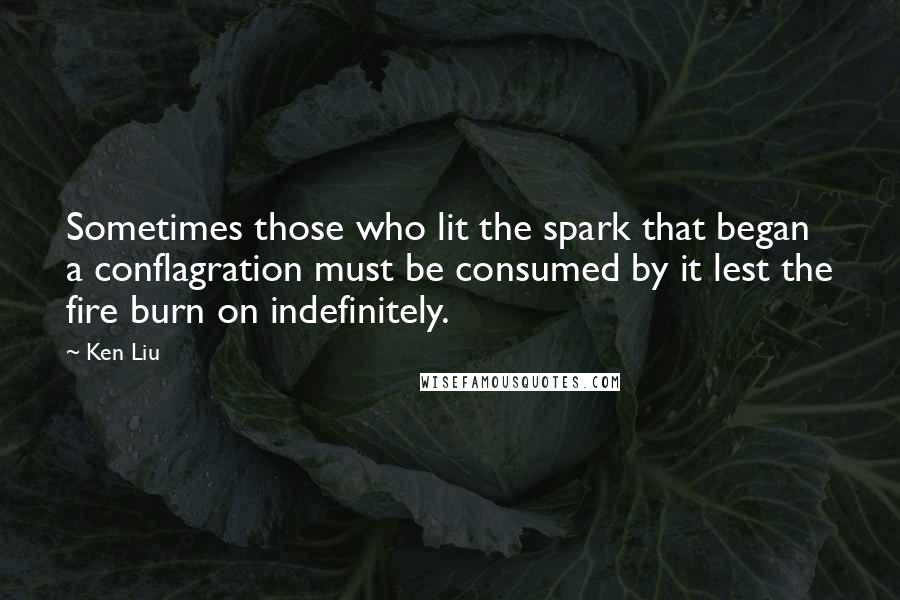 Ken Liu Quotes: Sometimes those who lit the spark that began a conflagration must be consumed by it lest the fire burn on indefinitely.