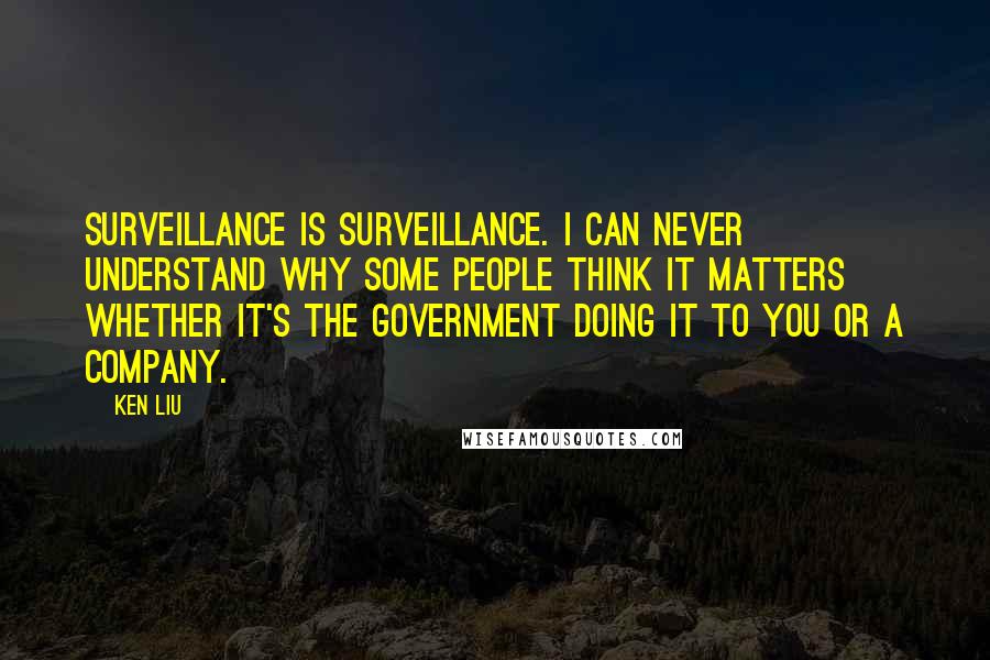 Ken Liu Quotes: Surveillance is surveillance. I can never understand why some people think it matters whether it's the government doing it to you or a company.
