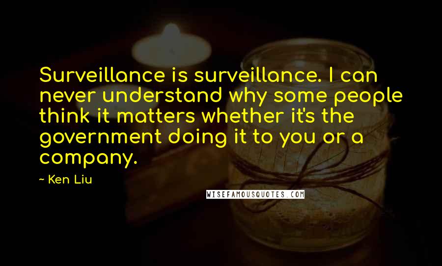 Ken Liu Quotes: Surveillance is surveillance. I can never understand why some people think it matters whether it's the government doing it to you or a company.