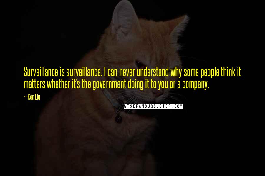 Ken Liu Quotes: Surveillance is surveillance. I can never understand why some people think it matters whether it's the government doing it to you or a company.