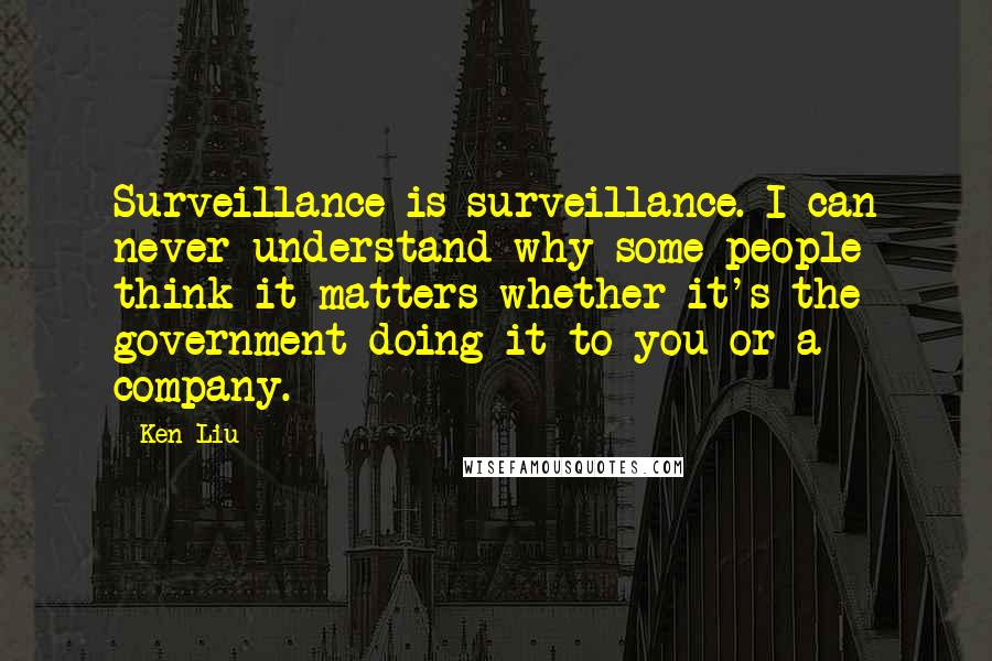 Ken Liu Quotes: Surveillance is surveillance. I can never understand why some people think it matters whether it's the government doing it to you or a company.