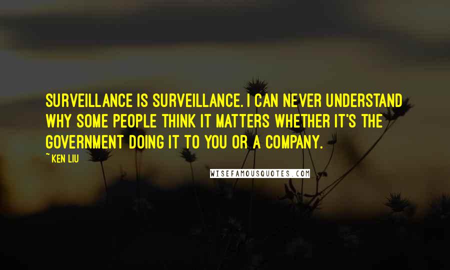 Ken Liu Quotes: Surveillance is surveillance. I can never understand why some people think it matters whether it's the government doing it to you or a company.