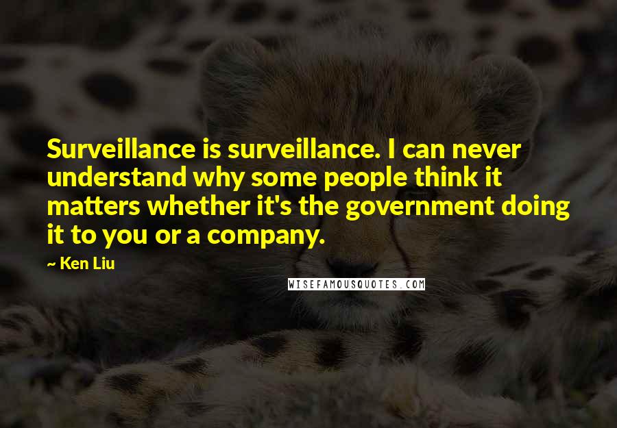 Ken Liu Quotes: Surveillance is surveillance. I can never understand why some people think it matters whether it's the government doing it to you or a company.