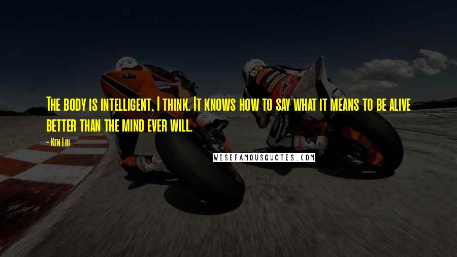 Ken Liu Quotes: The body is intelligent, I think. It knows how to say what it means to be alive better than the mind ever will.