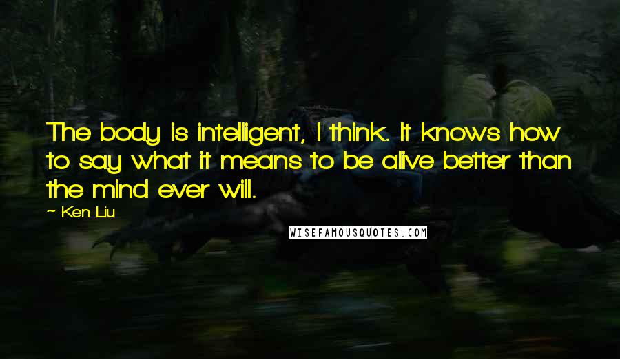 Ken Liu Quotes: The body is intelligent, I think. It knows how to say what it means to be alive better than the mind ever will.