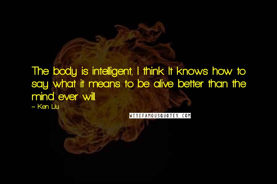 Ken Liu Quotes: The body is intelligent, I think. It knows how to say what it means to be alive better than the mind ever will.