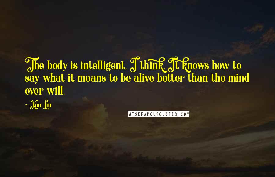 Ken Liu Quotes: The body is intelligent, I think. It knows how to say what it means to be alive better than the mind ever will.