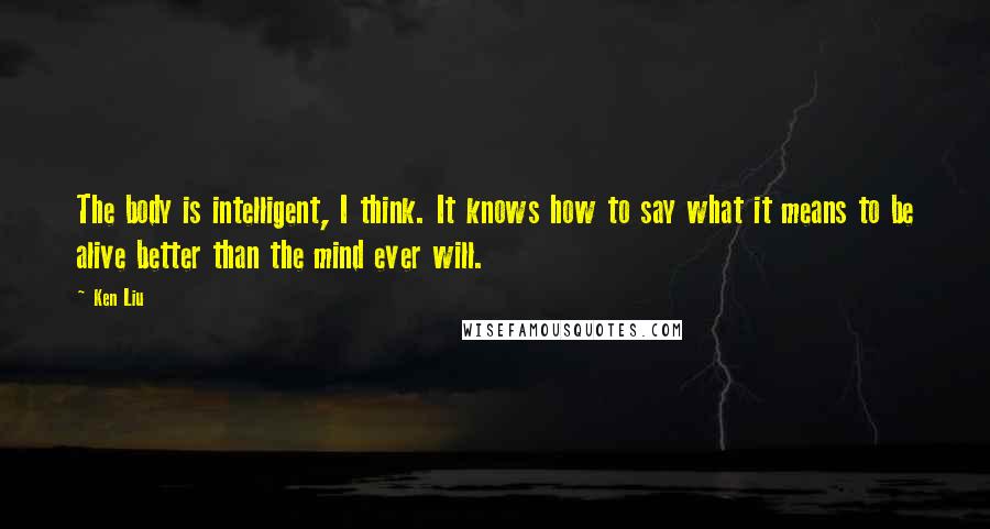 Ken Liu Quotes: The body is intelligent, I think. It knows how to say what it means to be alive better than the mind ever will.