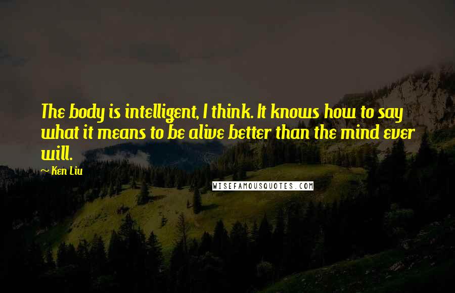 Ken Liu Quotes: The body is intelligent, I think. It knows how to say what it means to be alive better than the mind ever will.