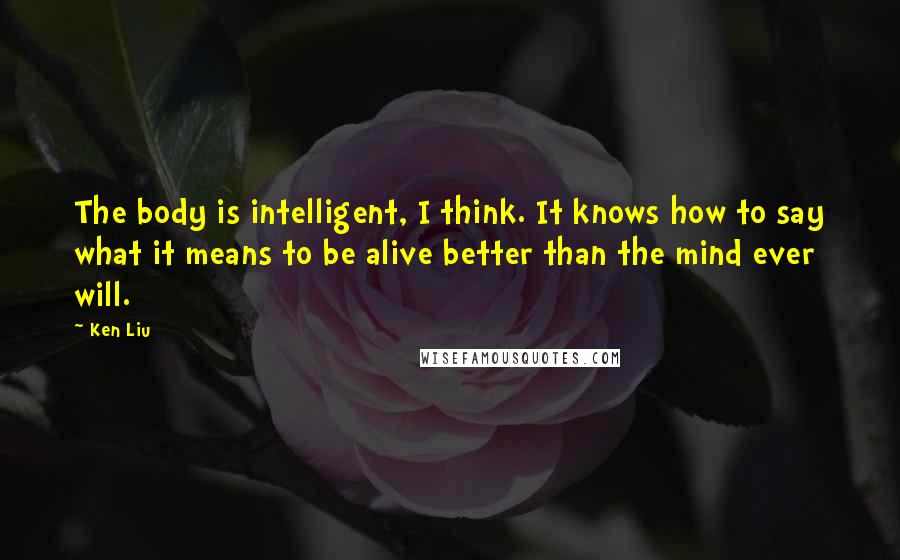 Ken Liu Quotes: The body is intelligent, I think. It knows how to say what it means to be alive better than the mind ever will.