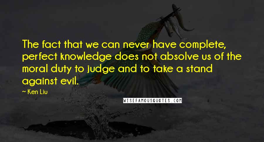 Ken Liu Quotes: The fact that we can never have complete, perfect knowledge does not absolve us of the moral duty to judge and to take a stand against evil.
