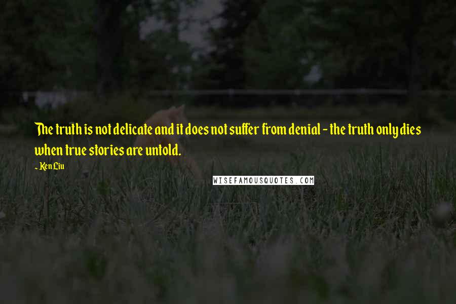 Ken Liu Quotes: The truth is not delicate and it does not suffer from denial - the truth only dies when true stories are untold.