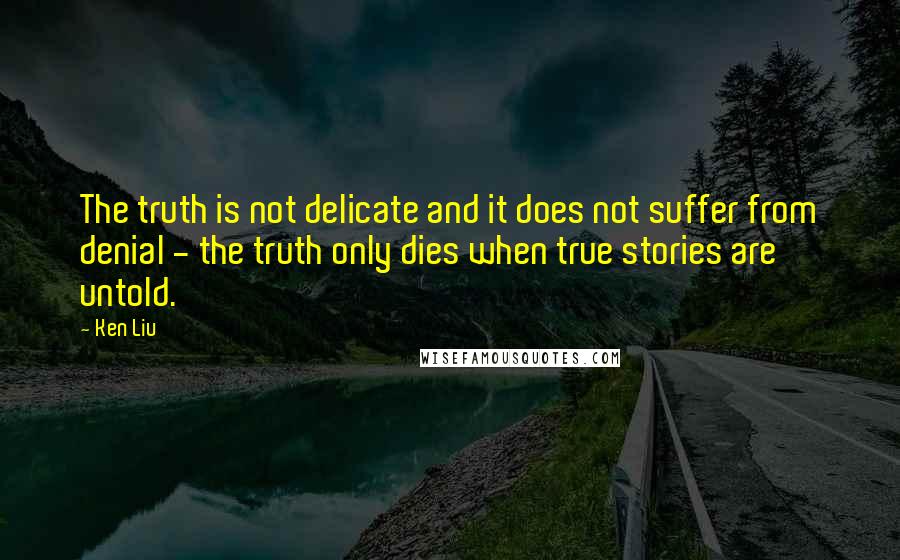 Ken Liu Quotes: The truth is not delicate and it does not suffer from denial - the truth only dies when true stories are untold.