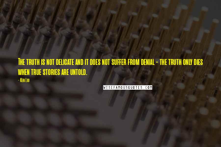 Ken Liu Quotes: The truth is not delicate and it does not suffer from denial - the truth only dies when true stories are untold.