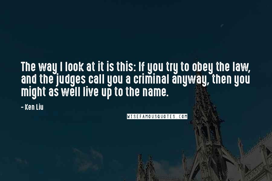 Ken Liu Quotes: The way I look at it is this: If you try to obey the law, and the judges call you a criminal anyway, then you might as well live up to the name.