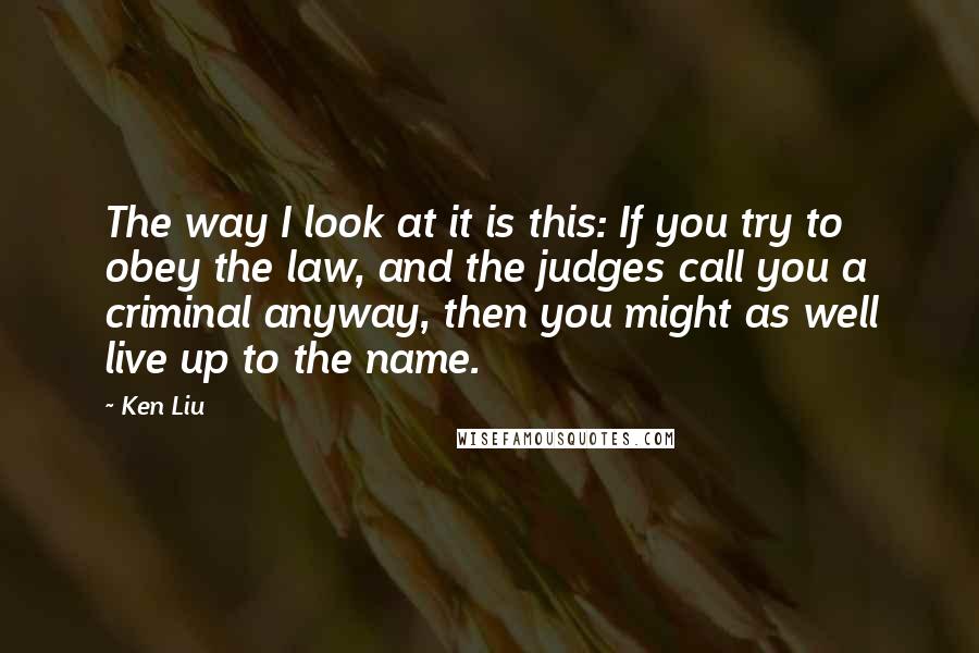 Ken Liu Quotes: The way I look at it is this: If you try to obey the law, and the judges call you a criminal anyway, then you might as well live up to the name.
