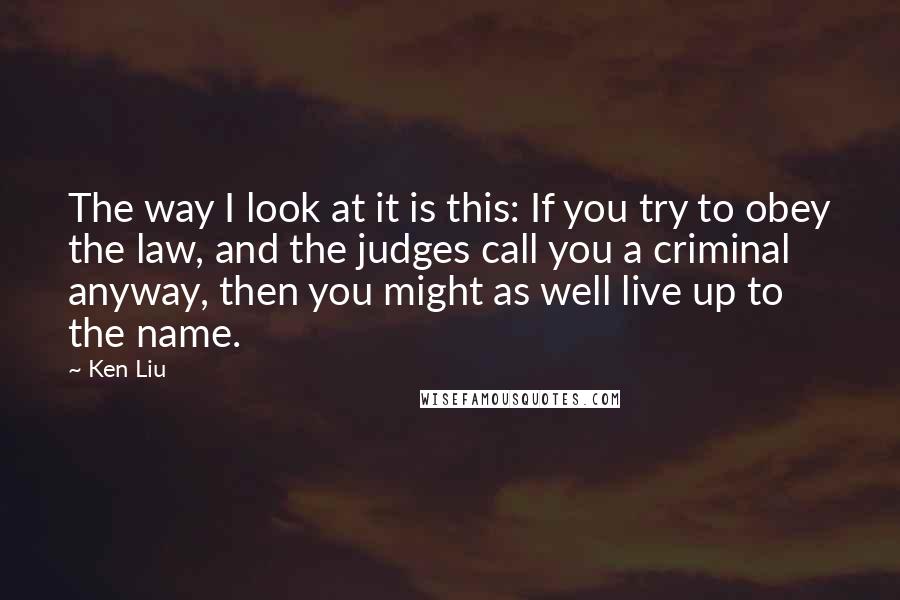 Ken Liu Quotes: The way I look at it is this: If you try to obey the law, and the judges call you a criminal anyway, then you might as well live up to the name.