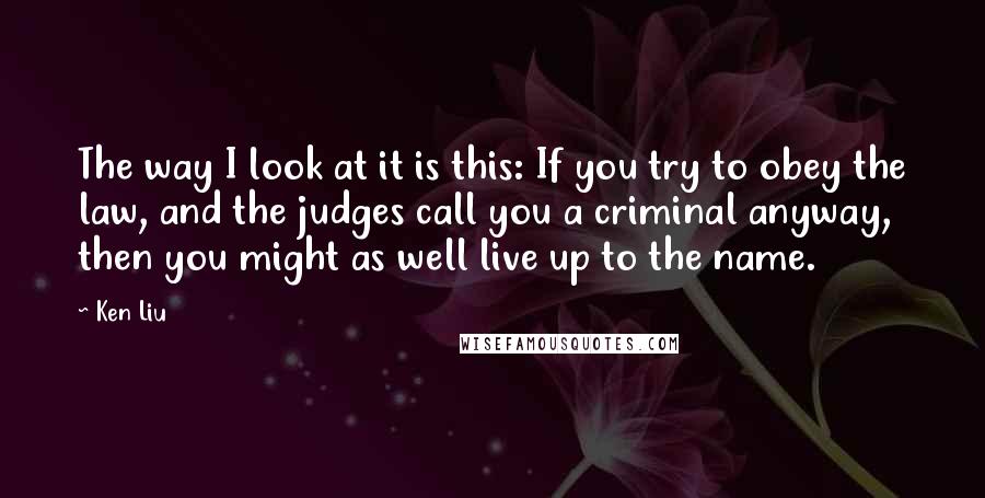 Ken Liu Quotes: The way I look at it is this: If you try to obey the law, and the judges call you a criminal anyway, then you might as well live up to the name.
