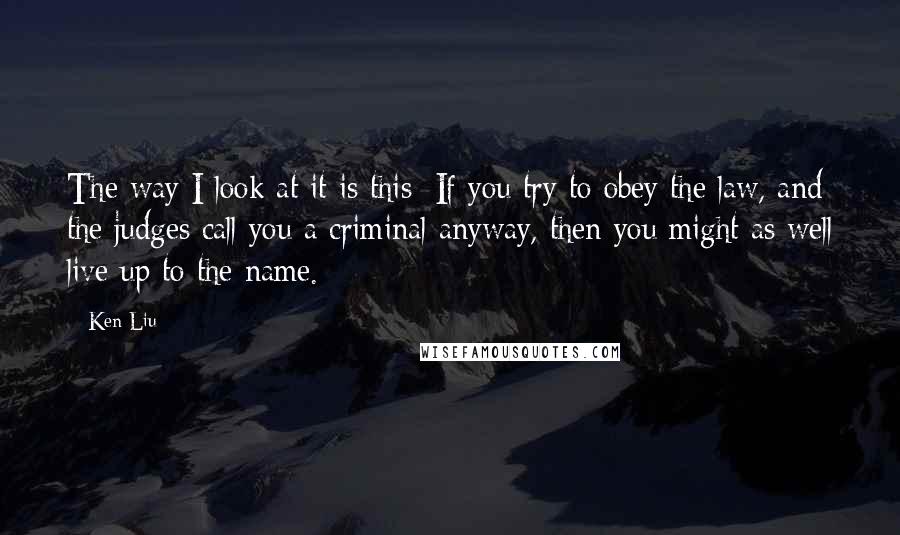 Ken Liu Quotes: The way I look at it is this: If you try to obey the law, and the judges call you a criminal anyway, then you might as well live up to the name.