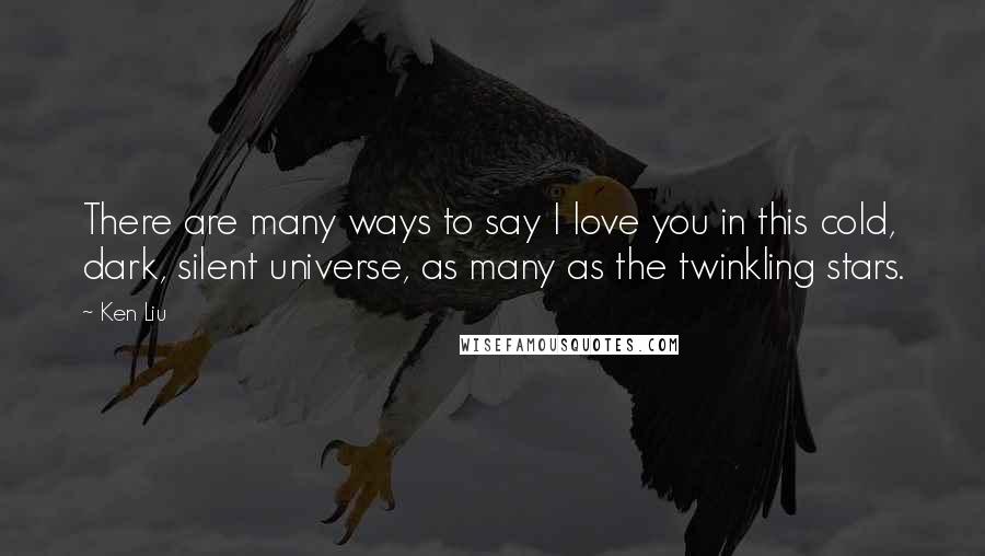 Ken Liu Quotes: There are many ways to say I love you in this cold, dark, silent universe, as many as the twinkling stars.