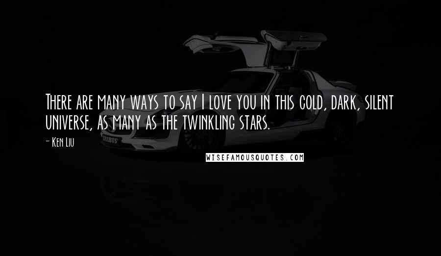 Ken Liu Quotes: There are many ways to say I love you in this cold, dark, silent universe, as many as the twinkling stars.