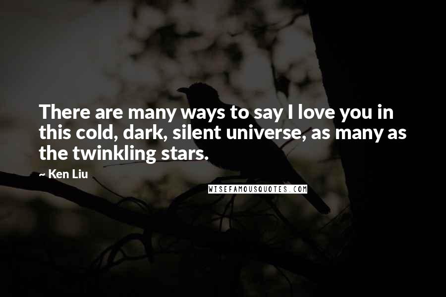 Ken Liu Quotes: There are many ways to say I love you in this cold, dark, silent universe, as many as the twinkling stars.