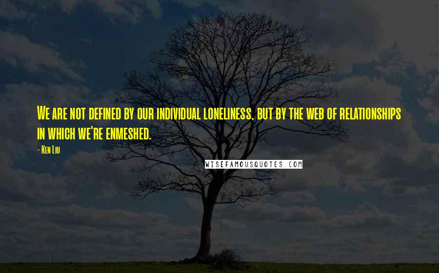 Ken Liu Quotes: We are not defined by our individual loneliness, but by the web of relationships in which we're enmeshed.