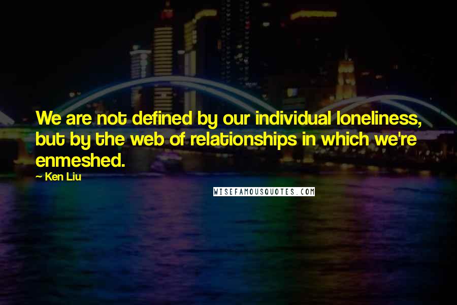 Ken Liu Quotes: We are not defined by our individual loneliness, but by the web of relationships in which we're enmeshed.