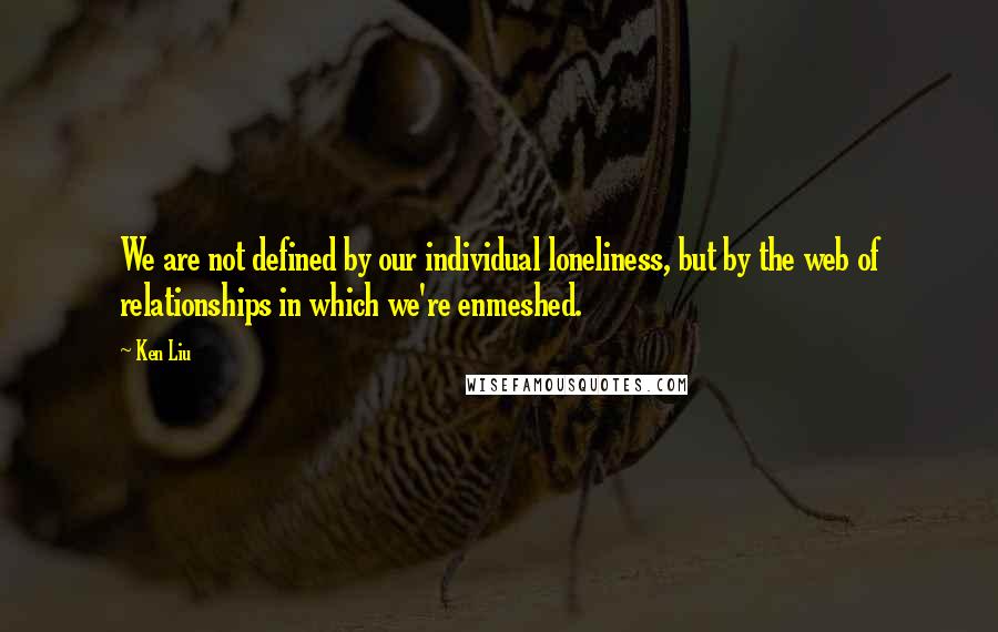 Ken Liu Quotes: We are not defined by our individual loneliness, but by the web of relationships in which we're enmeshed.
