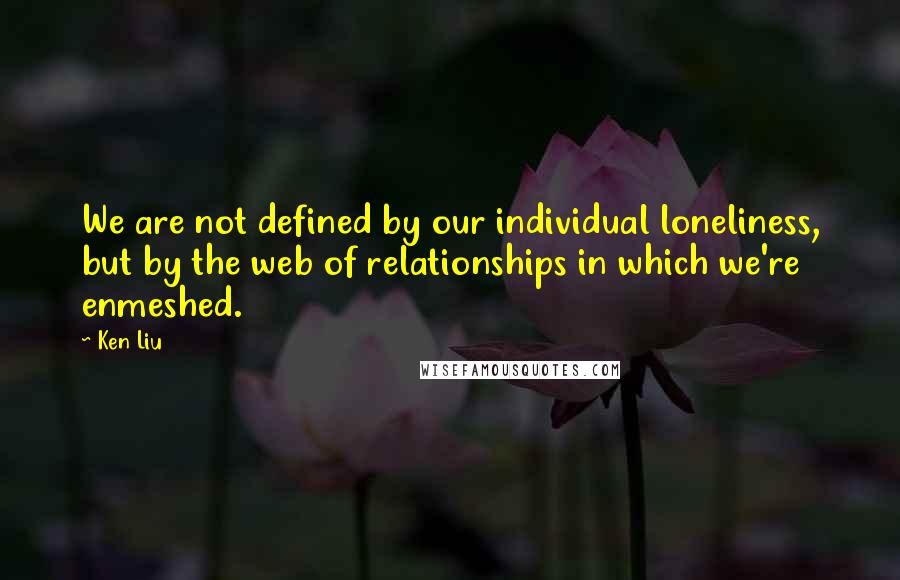 Ken Liu Quotes: We are not defined by our individual loneliness, but by the web of relationships in which we're enmeshed.