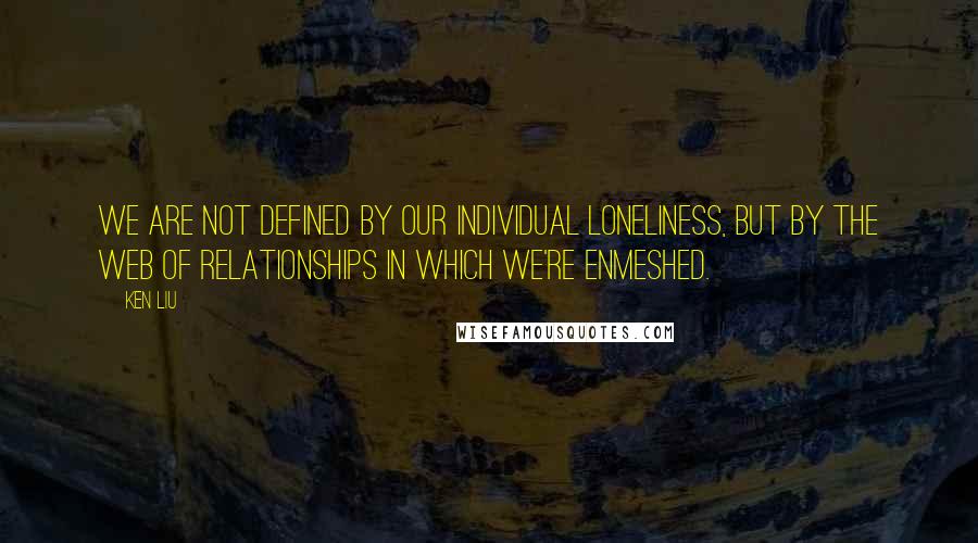 Ken Liu Quotes: We are not defined by our individual loneliness, but by the web of relationships in which we're enmeshed.