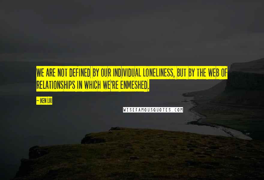 Ken Liu Quotes: We are not defined by our individual loneliness, but by the web of relationships in which we're enmeshed.