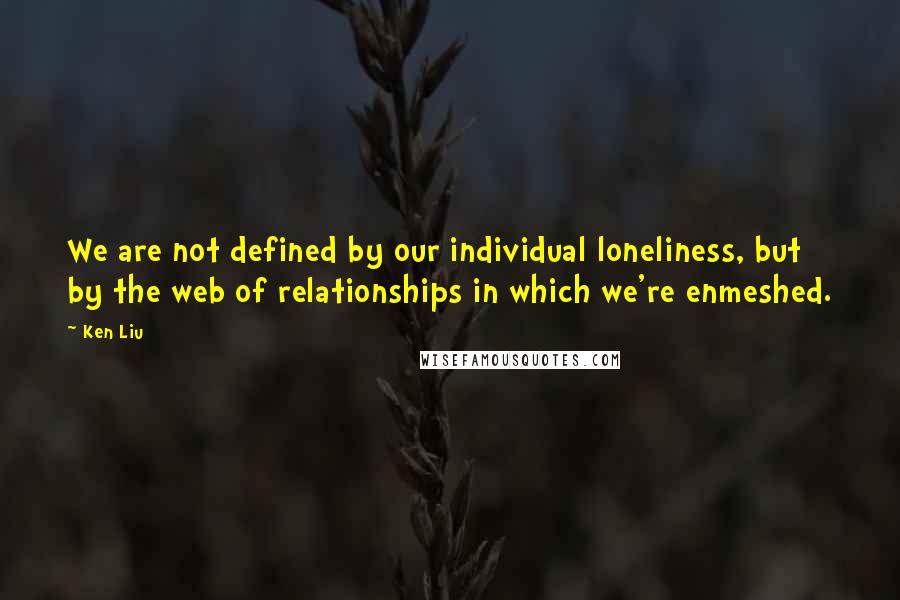 Ken Liu Quotes: We are not defined by our individual loneliness, but by the web of relationships in which we're enmeshed.