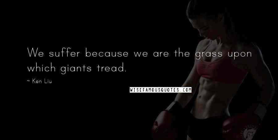 Ken Liu Quotes: We suffer because we are the grass upon which giants tread.