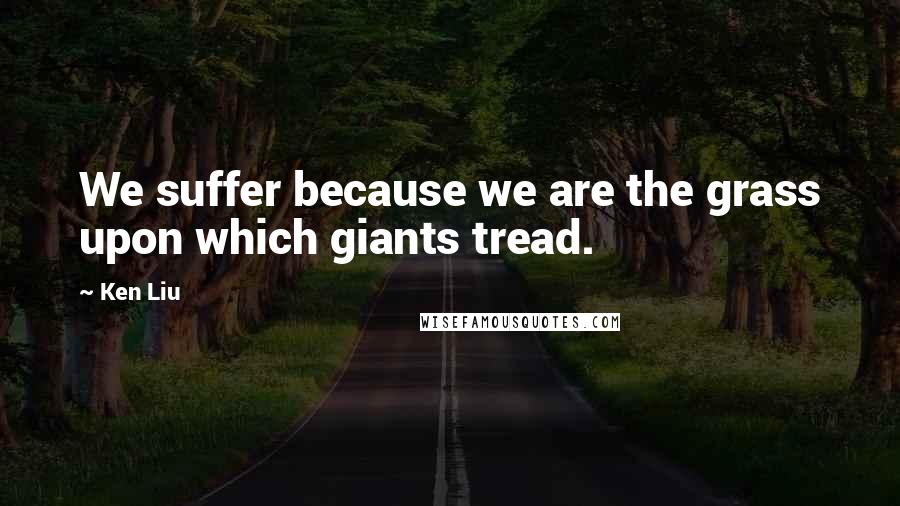 Ken Liu Quotes: We suffer because we are the grass upon which giants tread.