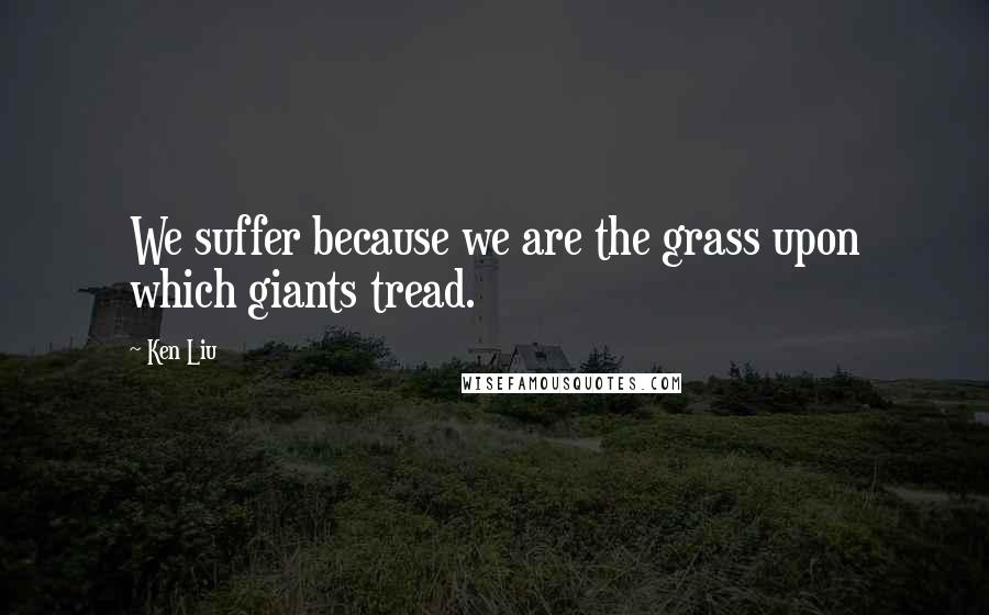 Ken Liu Quotes: We suffer because we are the grass upon which giants tread.