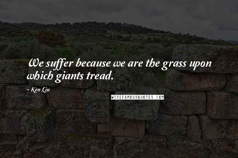 Ken Liu Quotes: We suffer because we are the grass upon which giants tread.