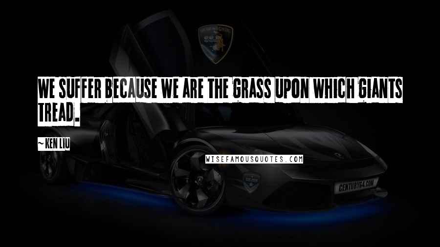 Ken Liu Quotes: We suffer because we are the grass upon which giants tread.