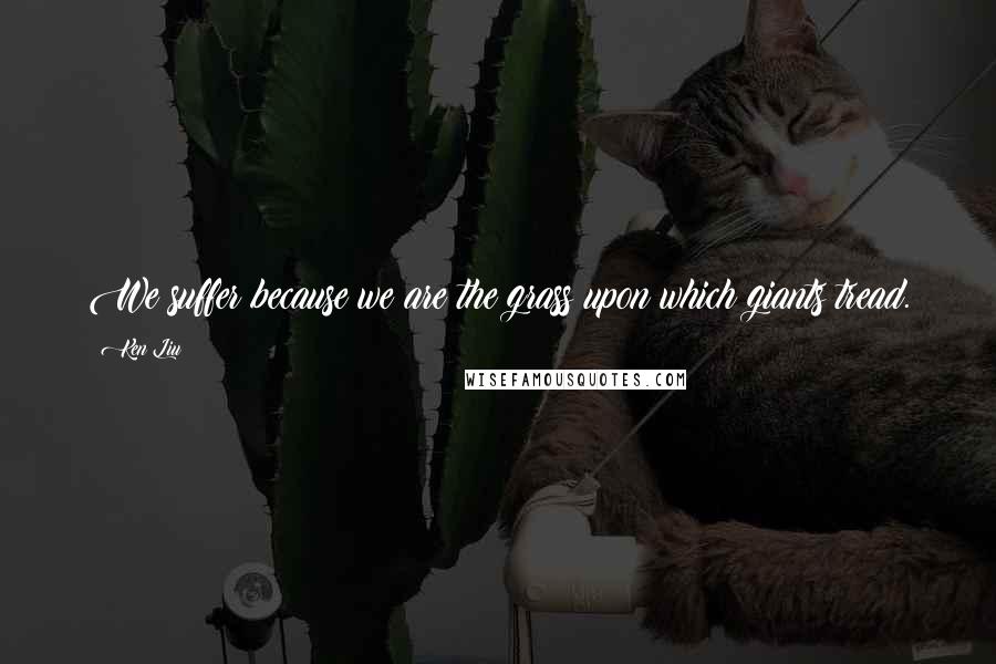 Ken Liu Quotes: We suffer because we are the grass upon which giants tread.