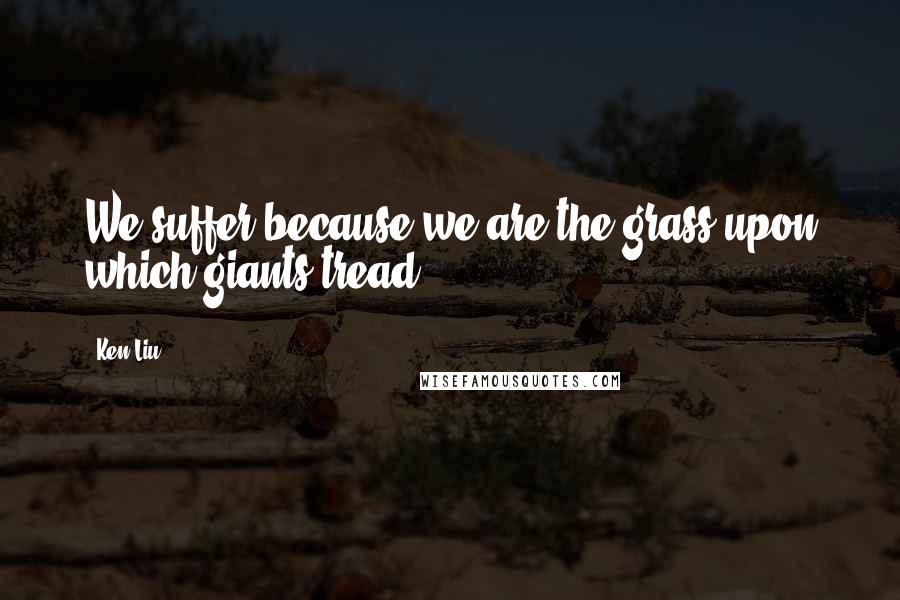 Ken Liu Quotes: We suffer because we are the grass upon which giants tread.