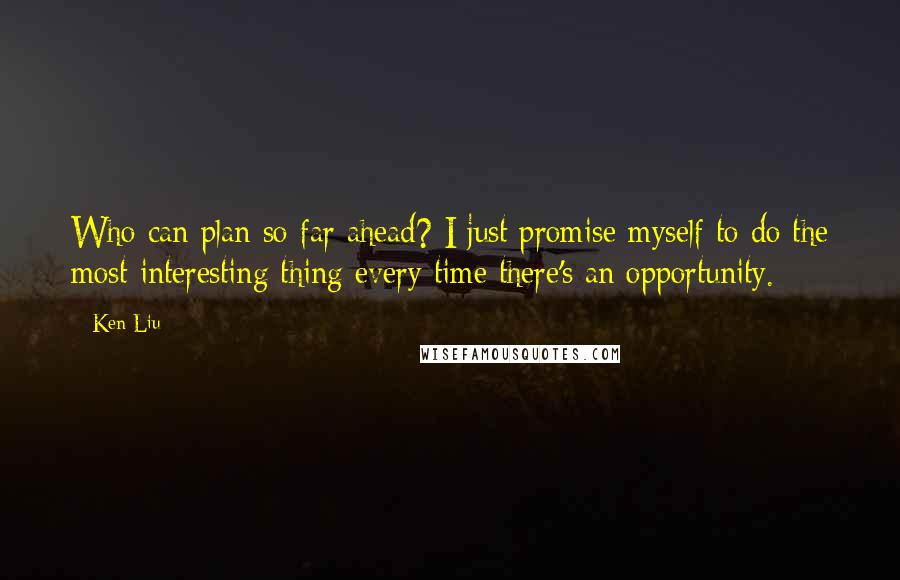 Ken Liu Quotes: Who can plan so far ahead? I just promise myself to do the most interesting thing every time there's an opportunity.