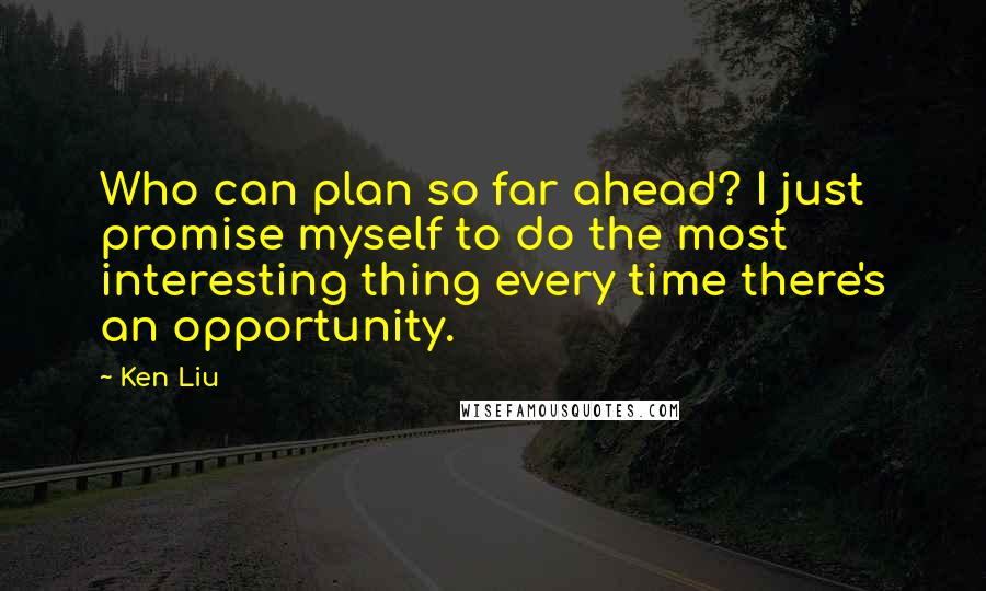 Ken Liu Quotes: Who can plan so far ahead? I just promise myself to do the most interesting thing every time there's an opportunity.