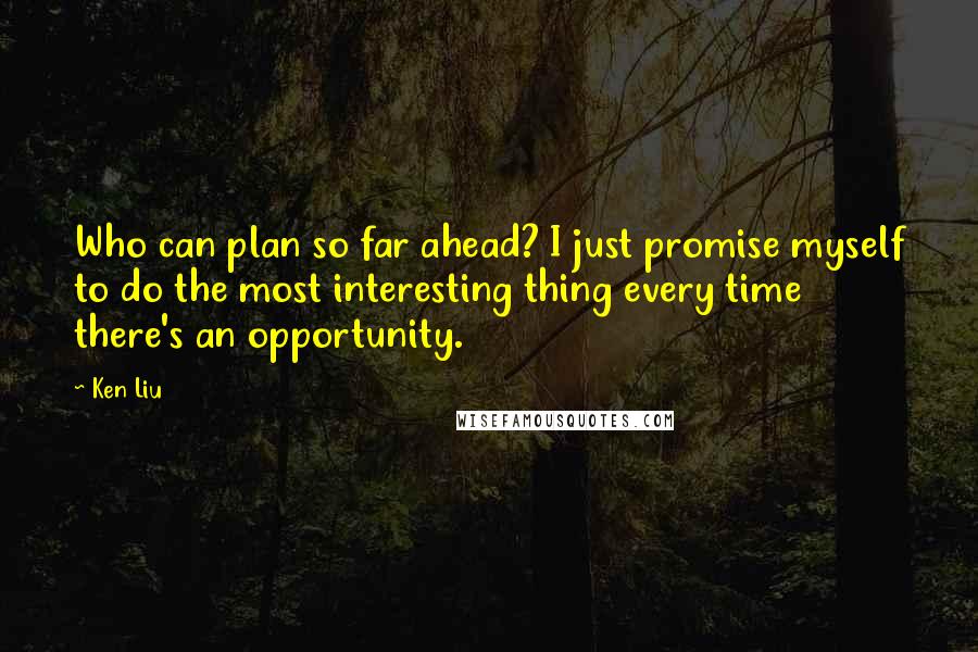 Ken Liu Quotes: Who can plan so far ahead? I just promise myself to do the most interesting thing every time there's an opportunity.