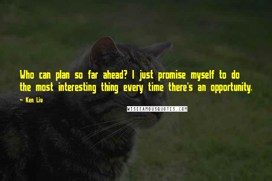 Ken Liu Quotes: Who can plan so far ahead? I just promise myself to do the most interesting thing every time there's an opportunity.