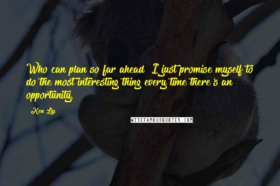 Ken Liu Quotes: Who can plan so far ahead? I just promise myself to do the most interesting thing every time there's an opportunity.