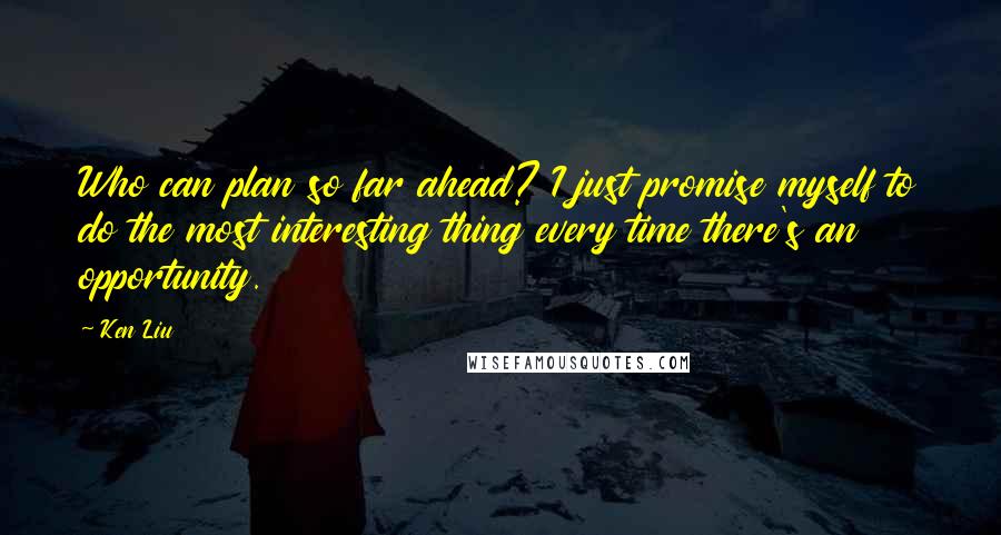 Ken Liu Quotes: Who can plan so far ahead? I just promise myself to do the most interesting thing every time there's an opportunity.