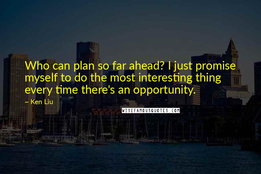 Ken Liu Quotes: Who can plan so far ahead? I just promise myself to do the most interesting thing every time there's an opportunity.